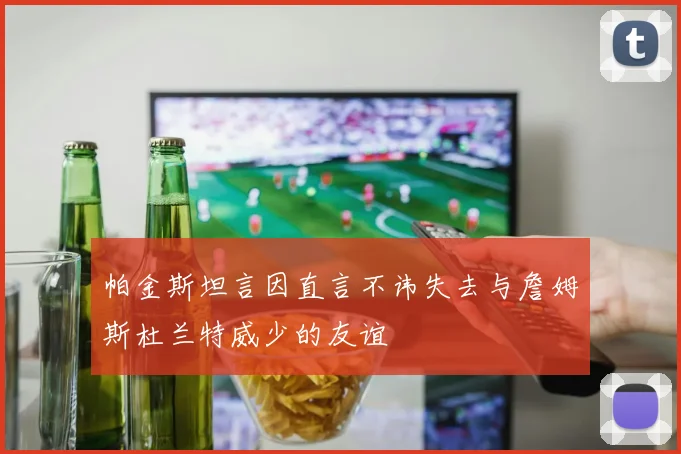 帕金斯坦言因直言不讳失去与詹姆斯杜兰特威少的友谊